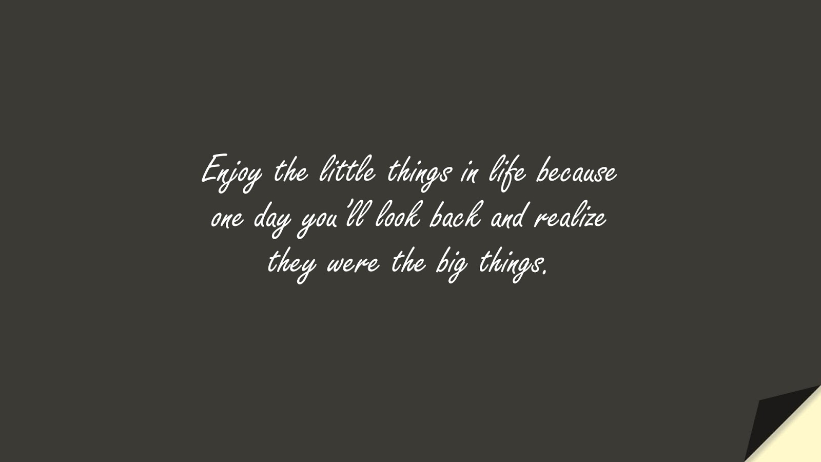 Enjoy the little things in life because one day you’ll look back and realize they were the big things.FALSE