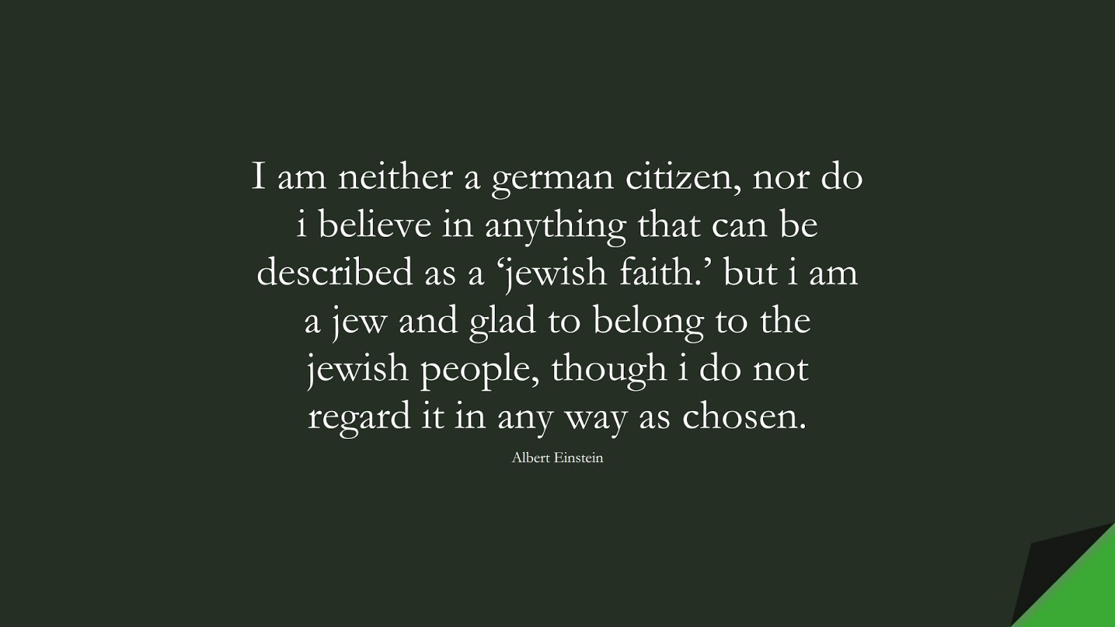 I am neither a german citizen, nor do i believe in anything that can be described as a ‘jewish faith.’ but i am a jew and glad to belong to the jewish people, though i do not regard it in any way as chosen. (Albert Einstein);  #AlbertEnsteinQuotes