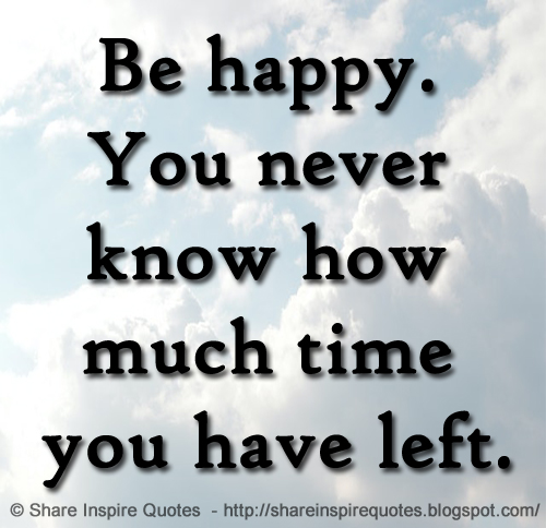 Be happy. You never know how much time you have left.