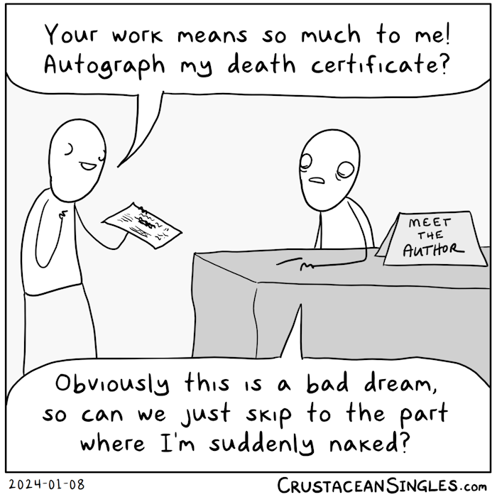 A stick figure sits at a table with a sign reading, "Meet the author". Another figure approaches, having oddly incomplete eyes and holding a sheet of paper appearing to be an official document. The second says, "Your work means so much to me! Autograph my death certificate?" The author's facial expression is disturbed, and they say, "Obviously this is a bad dream, so can we just skip to the part where I'm suddenly naked?"
