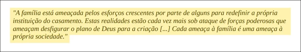 A família está ameaçada pelos esforços crescentes por parte de alguns para redefinir a própria instituição do casamento. Estas realidades estão cada vez mais sob ataque de forças poderosas que ameaçam desfigurar o plano de Deus para a criação