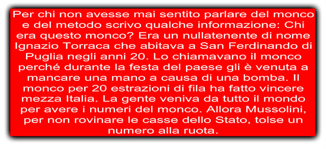 Per chi non avesse mai sentito parlare del monco e del metodo scrivo qualche informazione: Chi era questo monco? Era un nullatenente di nome Ignazio Torraca che abitava a San Ferdinando di Puglia negli anni 20. Lo chiamavano il monco perché durante la festa del paese gli è venuta a mancare una mano a causa di una bomba. Il monco per 20 estrazioni di fila ha fatto vincere mezza Italia. La gente veniva da tutto il mondo per avere i numeri del monco. Allora Mussolini, per non rovinare le casse dello Stato, tolse un numero alla ruota.