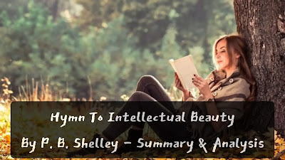 Concept of Beauty: Hymn to Intellectual Beauty enunciates the basic philosophy lying at the root of all Shelley's poetry. Beauty to Shelley is the archetypal beauty, something like the antecedent idea or conception of beauty in the mind of the Creator prior to its manifestation in any individual object. It is an independent, ideal entity informing and over-arching all actual specimens to be found in nature and life. He is acutely sensitive to its fitful inconstancy, its sudden, surprising ebb and flow. It was, for him, no inherent endowment of any earthly object but a gift offered and canceled at the sweet will of a changeful goddess. Shelley has the most complex and interesting attitude towards Beauty. His vision includes the whole of human history, aeons of civilization, the high peaks of man's efforts over which this eagle of Intellectual Beauty alights for a moment in the light of its golden wings, instead of being confined to separate objects which don and take off their transient raiment of beauty at fixed intervals. This beauty is 'intellectual' because it can only be apprehended by an intuition that is mainly philosophical in character.