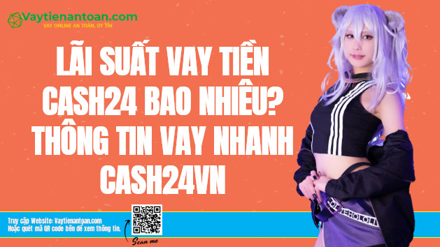 Lãi suất Cash24 là bao nhiêu? Vay tiền Cash24 vn