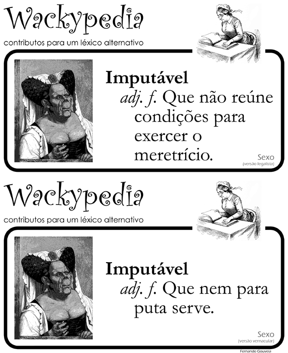 IMPUTÁVEL. adj. f. Que não reúne condições para exercer o meretrício (versão legalista). Que nem para puta serve (versão vernacular). [Wackypedia: contributos para um léxico alternativo]