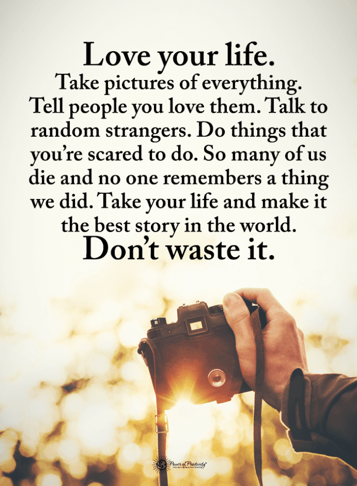 Love your Life. Take pictures of everything. Tell people you love them