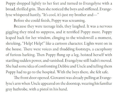 Poppy dropped lightly to her feet and turned to Evangelyne with a broad, thrilled grin. Then she noticed the boys and stiffened. Evangelyne whispered hastily, “It’s cool, it’s just my brother and—” Before she could finish, Poppy was screaming. Because they were teenage kids, they laughed. It was a nervous giggling they tried to suppress, and it terrified Poppy more. Poppy leaped back for her window, clinging to the windowsill a moment, shrieking, “Help! Help!” like a cartoon character. Lights went on in the house. There were voices and thudding footsteps, a cacophony of furious barking. Then Poppy flung up a leg, hoisted herself with startling sudden power, and vanished. Evangelyne still hadn’t moved. She had some idea of confronting Debbie and Uncle and telling them Poppy had to go to the hospital. With the boys there, she felt safe. The front door opened. Giovanni was already pulling at Evangelyne’s arm when Uncle appeared on the doorstep, wearing his familiar gray bathrobe, with a pistol in his hand.