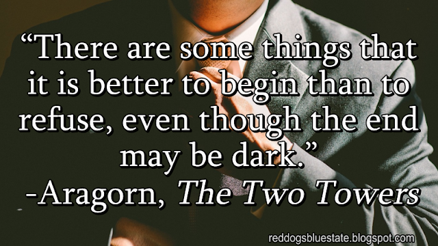 “There are some things that it is better to begin than to refuse, even though the end may be dark.” -Aragorn, _The Two Towers_