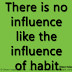 There is no influence like the influence of habit. ~Gilbert Parker