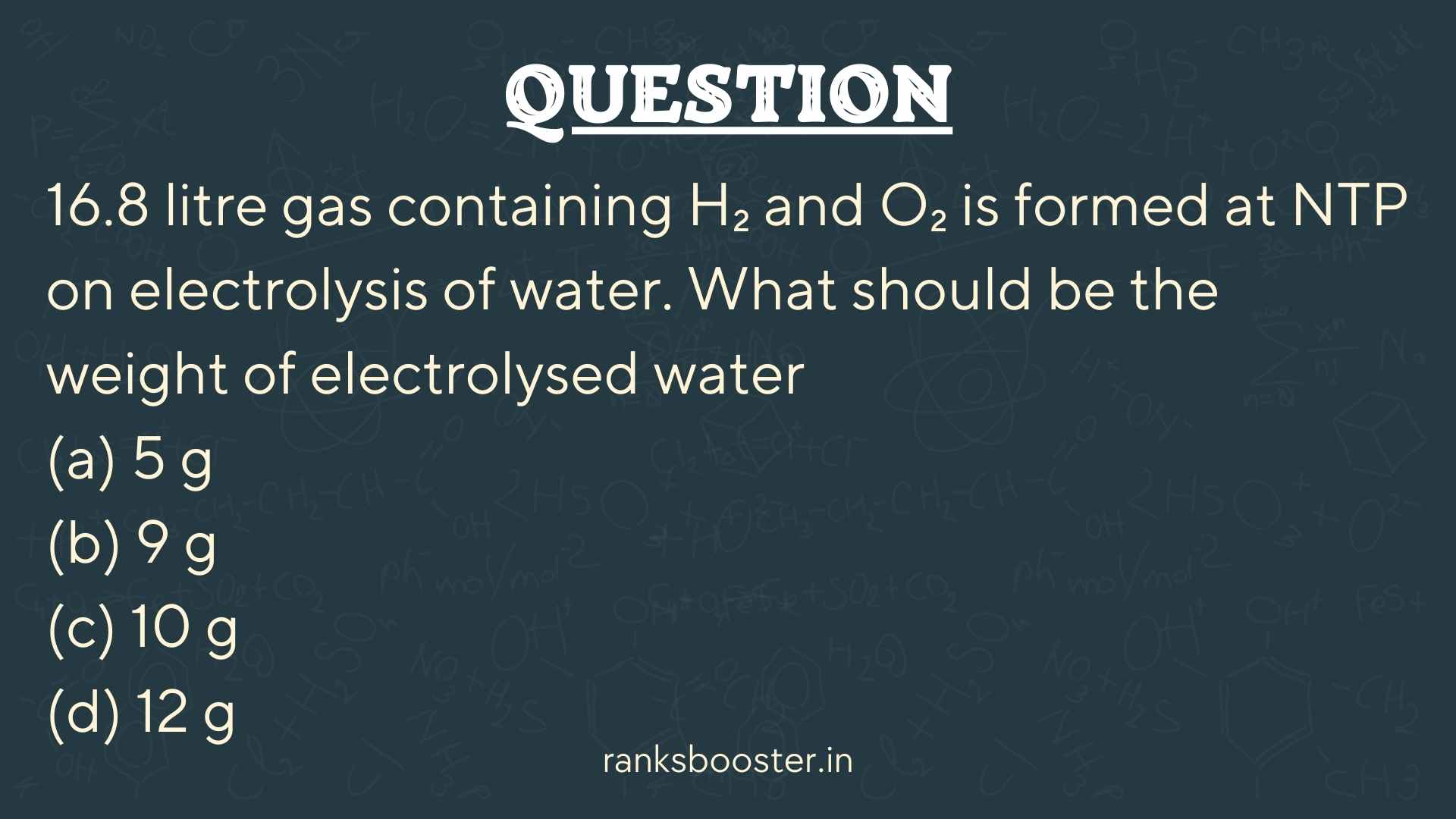 Question: 16.8 litre gas containing H₂ and O₂ is formed at NTP on electrolysis of water. What should be the weight of electrolysed water (a) 5 g (b) 9 g (c) 10 g (d) 12 g