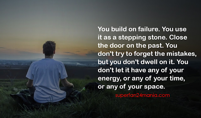 You build on failure. You use it as a stepping stone. Close the door on the past. You don't try to forget the mistakes, but you don't dwell on it. You don't let it have any of your energy, or any of your time, or any of your space.