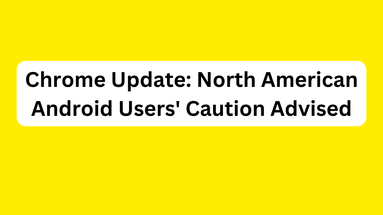 Chrome Update: North American Android Users' Caution Advised