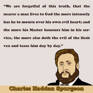 Charles Haddon Spurgeon ~ "we are forgetful of this truth, that the nearer a man lives to God the more intensely has he to mourn over his own evil heart; and the more his Master honours him in his service, the more also doth the evil of the flesh vex and tease him day by day."