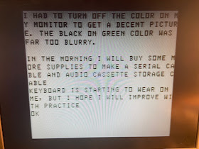 I HAD TO TURN OFF THE COLOR ON MY MONITOR TO GET A DECENT PICTURE. THE BLACK ON GREEN COLOR WAS FAR TOO BLURRY.IN THE MORNING I WILL BUY SOME MORE SUPPLIES TO MAKE A SERIAL CABLE AND AUDIO CASSETTE STORAGE CABLE.