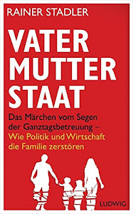 Vater, Mutter, Staat: Das Märchen vom Segen der Ganztagsbetreuung - Wie Politik und Wirtschaft die Familie zerstören