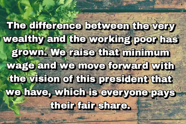 "The difference between the very wealthy and the working poor has grown. We raise that minimum wage and we move forward with the vision of this president that we have, which is everyone pays their fair share." ~ Barbara Boxer