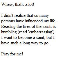 Whew, that's a lot! I didn't realize that so many persons have influenced my life. Reading the lives of the saints is humbling (read 'embarrassing'). I want to become a saint, but I have such a long way to go.