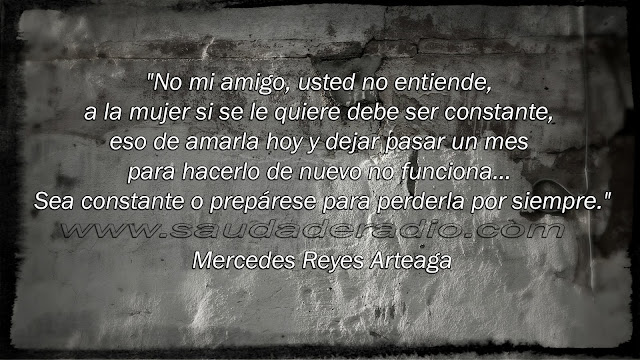 "No mi amigo, usted no entiende, a la mujer si se le quiere debe ser constante, eso de amarla hoy y dejar pasar un mes para hacerlo de nuevo no funciona… Sea constante o prepárese para perderla por siempre." Mercedes Reyes Arteaga