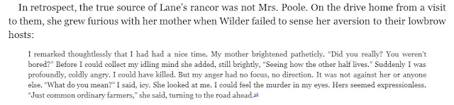 In retrospect, the true source of Lane’s rancor was not Mrs. Poole. On the drive home from a visit to them, she grew furious with her mother when Wilder failed to sense her aversion to their lowbrow hosts: I remarked thoughtlessly that I had had a nice time. My mother brightened patheticly. “Did you really? You weren’t bored?” Before I could collect my idling mind she added, still brightly, “Seeing how the other half lives.” Suddenly I was profoundly, coldly angry. I could have killed. But my anger had no focus, no direction. It was not against her or anyone else. “What do you mean?” I said, icy. She looked at me. I could feel the murder in my eyes. Hers seemed expressionless. “Just common ordinary farmers,” she said, turning to the road ahead.