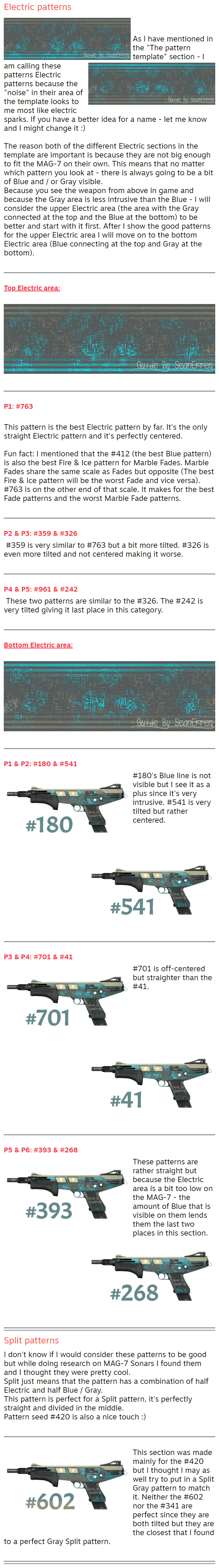 Electric patterns   As I have mentioned in the "The pattern template" section - I am calling these patterns Electric patterns because the "noise" in their area of the template looks to me most like electric sparks. If you have a better idea for a name - let me know and I might change it :)  The reason both of the different Electric sections in the template are important is because they are not big enough to fit the MAG-7 on their own. This means that no matter which pattern you look at - there is always going to be a bit of Blue and / or Gray visible. Because you see the weapon from above in game and because the Gray area is less intrusive than the Blue - I will consider the upper Electric area (the area with the Gray connected at the top and the Blue at the bottom) to be better and start with it first. After I show the good patterns for the upper Electric area I will move on to the bottom Electric area (Blue connecting at the top and Gray at the bottom).    Top Electric area:      P1: #763  This pattern is the best Electric pattern by far. It's the only straight Electric pattern and it's perfectly centered.  Fun fact: I mentioned that the #412 (the best Blue pattern) is also the best Fire & Ice pattern for Marble Fades. Marble Fades share the same scale as Fades but opposite (The best Fire & Ice pattern will be the worst Fade and vice versa). #763 is on the other end of that scale. It makes for the best Fade patterns and the worst Marble Fade patterns.    P2 & P3: #359 & #326 #359 is very similar to #763 but a bit more tilted. #326 is even more tilted and not centered making it worse.    P4 & P5: #961 & #242 These two patterns are similar to the #326. The #242 is very tilted giving it last place in this category.    Bottom Electric area:      P1 & P2: #180 & #541 #180's Blue line is not visible but I see it as a plus since it's very intrusive. #541 is very tilted but rather centered.    P3 & P4: #701 & #41 #701 is off-centered but straighter than the #41.    P5 & P6: #393 & #268 These patterns are rather straight but because the Electric area is a bit too low on the MAG-7 - the amount of Blue that is visible on them lends them the last two places in this section.   Split patterns I don't know if I would consider these patterns to be good but while doing research on MAG-7 Sonars I found them and I thought they were pretty cool. Split just means that the pattern has a combination of half Electric and half Blue / Gray. This pattern is perfect for a Split pattern, it's perfectly straight and divided in the middle. Pattern seed #420 is also a nice touch :)    This section was made mainly for the #420 but I thought I may as well try to put in a Split Gray pattern to match it. Neither the #602 nor the #341 are perfect since they are both tilted but they are the closest that I found to a perfect Gray Split pattern.