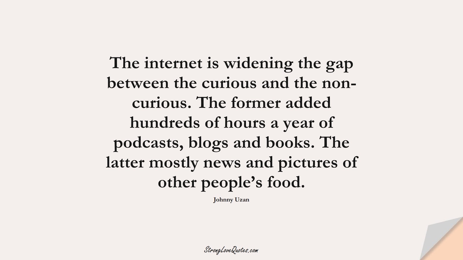 The internet is widening the gap between the curious and the non-curious. The former added hundreds of hours a year of podcasts, blogs and books. The latter mostly news and pictures of other people’s food. (Johnny Uzan);  #KnowledgeQuotes