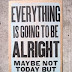 Every thing is going to be alright, May be not Today but eventually 