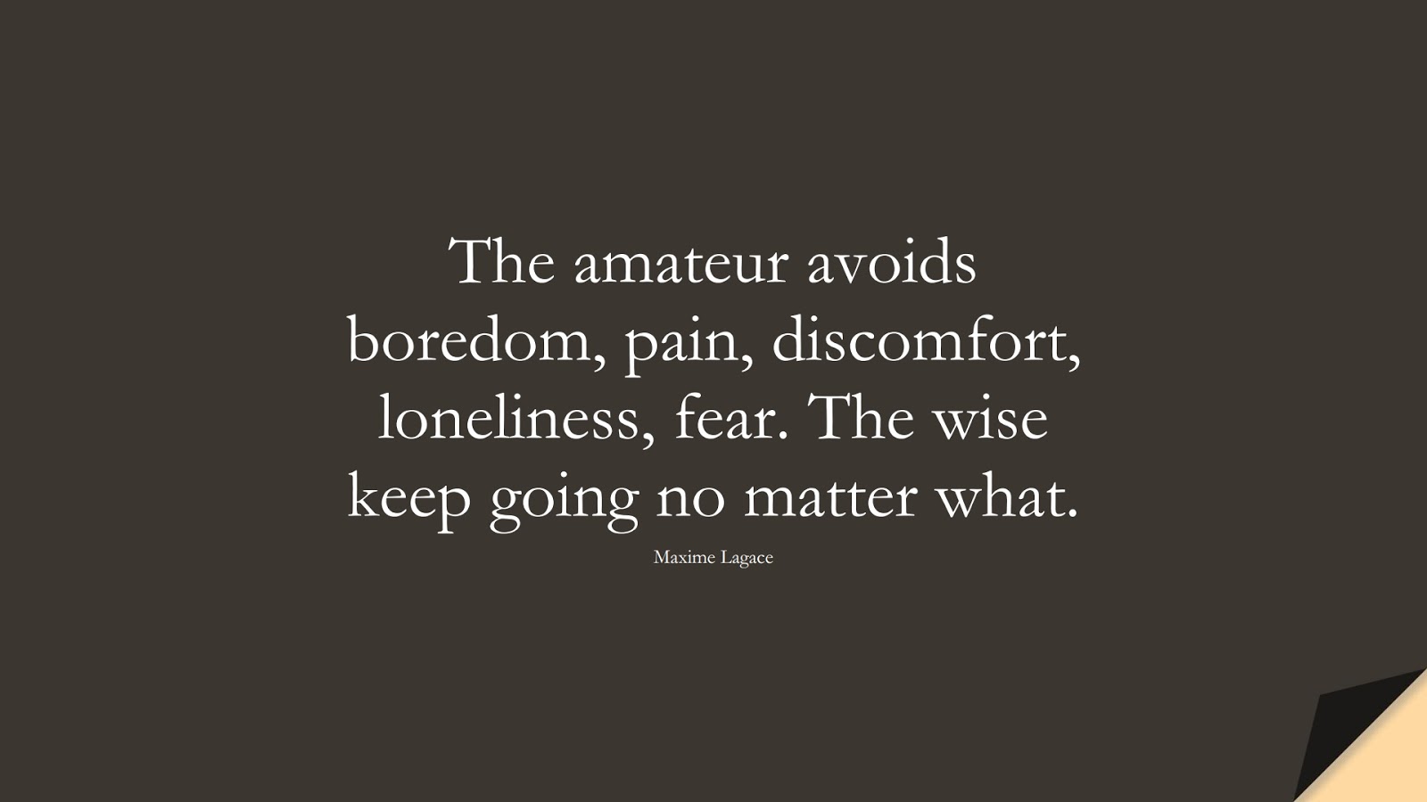 The amateur avoids boredom, pain, discomfort, loneliness, fear. The wise keep going no matter what. (Maxime Lagace);  #BestQuotes