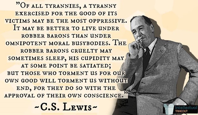 “Of all tyrannies, a tyranny sincerely exercised for the good of its victims may be the most oppressive. It would be better to live under robber barons than under omnipotent moral busybodies. The robber baron's cruelty may sometimes sleep, his cupidity may at some point be satiated; but those who torment us for our own good will torment us without end for they do so with the approval of their own conscience. They may be more likely to go to Heaven yet at the same time likelier to make a Hell of earth. This very kindness stings with intolerable insult. To be "cured" against one's will and cured of states which we may not regard as disease is to be put on a level of those who have not yet reached the age of reason or those who never will; to be classed with infants, imbeciles, and domestic animals.”