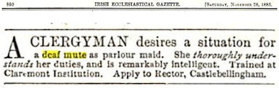 IRISH ECCLESIASTICAL GAZETTE.  [SATURDAY, NOVEMBER 28, 1885, p. 990] A CLERGYMAN desires a situation for a deaf mute as parlour maid. She thoroughly understands her duties, and is remarkably intelligent. Trained at Claremont Institution. Apply to Rector, Castlebellingham.