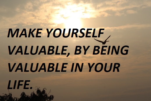 MAKE YOURSELF VALUABLE, BY BEING VALUABLE IN YOUR LIFE.