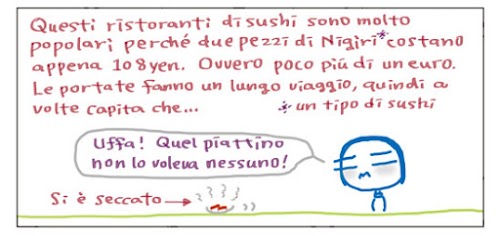 Questi ristoranti sono molto popolari perché due pezzi di Nigiri* costano appena 108 yen. Ovvero poco più di un euro. Le portate fanno un lungo viaggio, quindi a volte capita che… Uffa! Quel piattino non lo voleva nessuno!  *Un tipo di Sushi.   Si e` tutto seccato.