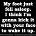 My foot just fell asleep. I think I'm gonna kick it with your face to wake it up. 