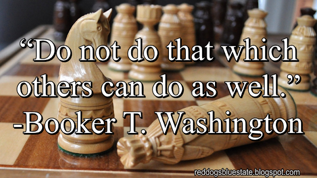 “Do not do that which others can do as well.” -Booker T. Washington
