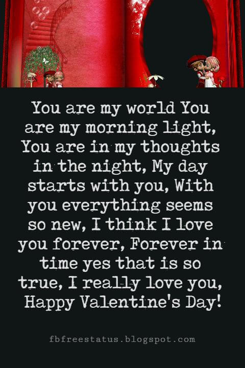 Valentines Poems For Him, You are my world You are my morning light, You are in my thoughts in the night, My day starts with you, With you everything seems so new, I think I love you forever, Forever in time yes that is so true, I really love you, Happy Valentine's Day!