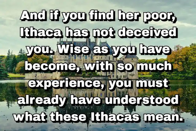 "And if you find her poor, Ithaca has not deceived you. Wise as you have become, with so much experience, you must already have understood what these Ithacas mean." ~ C.P. Cavafy