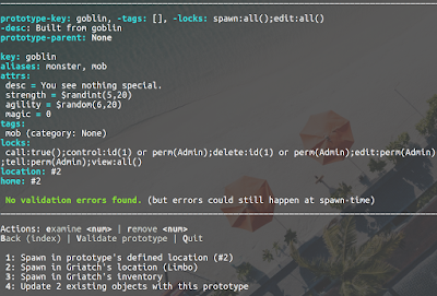 prototype-key: goblin, -tags: [], -locks: spawn:all();edit:all() -desc: Built from goblin prototype-parent: None      key: goblin aliases: monster, mob attrs:  desc = You see nothing special.  strength = $randint(5,20)  agility = $random(6,20)  magic = 0 tags:  mob (category: None) locks:  call:true();control:id(1) or perm(Admin);delete:id(1) or perm(Admin);edit:perm(Admin);examine:perm(Builder);get:all();puppet:pperm(Developer) ;tell:perm(Admin);view:all() location: #2 home: #2   No validation errors found. (but errors could still happen at spawn-time) ______________________________________________________________________________________________________________________________________________  Actions: examine <num> | remove <num> Back (index) | Validate prototype | Quit   1: Spawn in prototype's defined location (#2)       2: Spawn in Griatch's location (Limbo)              3: Spawn in Griatch's inventory                     4: Update 2 existing objects with this prototype