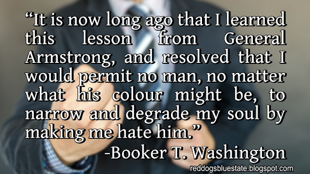 “It is now long ago that I learned this lesson from General Armstrong, and resolved that I would permit no man, no matter what his colour might be, to narrow and degrade my soul by making me hate him.” -Booker T. Washington