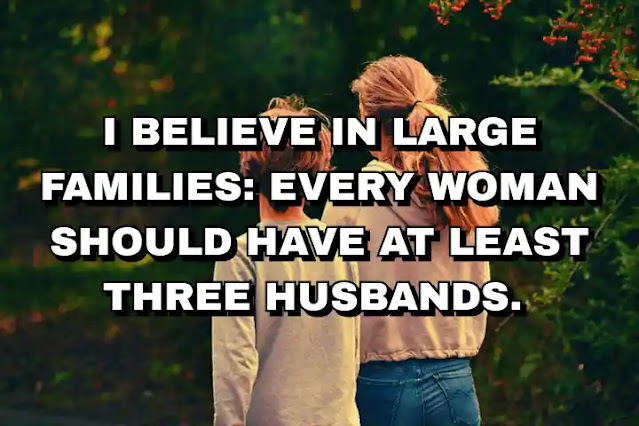 I believe in large families: every woman should have at least three husbands. Zsa Zsa Gabor