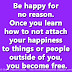 Be happy for no reason. Once you learn how to not attach your happiness to things or people outside of you, you become free.