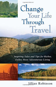 Change Your Life Through Travel: Inspiring Tales And Tips for Richer, Fuller, More Adventurous Living