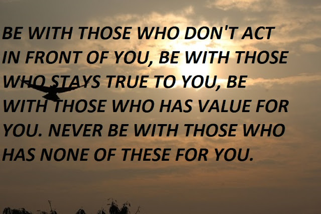 BE WITH THOSE WHO DON'T ACT IN FRONT OF YOU, BE WITH THOSE WHO STAYS TRUE TO YOU, BE WITH THOSE WHO HAS VALUE FOR YOU. NEVER BE WITH THOSE WHO HAS NONE OF THESE FOR YOU.
