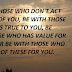 BE WITH THOSE WHO DON'T ACT IN FRONT OF YOU, BE WITH THOSE WHO STAYS TRUE TO YOU,  BE WITH THOSE WHO HAS VALUE FOR YOU. NEVER BE WITH THOSE WHO HAS NONE OF THESE FOR YOU.