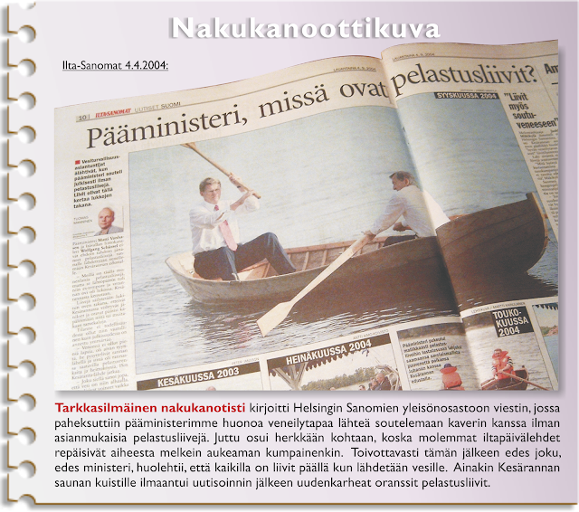 Ilta-Sanomat 4.4.2004. Kuva sanomalehden aukeamasta. Otsikossa lukee "Pääministeri, missä ovat pelastusliivit? Kuvassa pääministeri istuu perätuhdolla valkoisessa paidassa ja toinen pukupaitamies on airoissa.  Nakukanoottikuva Tarkkasilmäinen nakukanotisti kirjoitti Helsingin Sanomien yleisönosastoon viestin, jossa  paheksuttiin pääministerimme huonoa veneilytapaa lähteä soutelemaan kaverin kanssa ilman  asianmukaisia pelastusliivejä. Juttu osui herkkään kohtaan, koska molemmat iltapäivälehdet  repäisivät aiheesta melkein aukeaman kumpainenkin.  Toivottavasti tämän jälkeen edes joku,  edes ministeri, huolehtii, että kaikilla on liivit päällä kun lähdetään vesille.  Ainakin Kesärannan saunan kuistille ilmaantui uutisoinnin jälkeen uudenkarheat oranssit pelastusliivit.