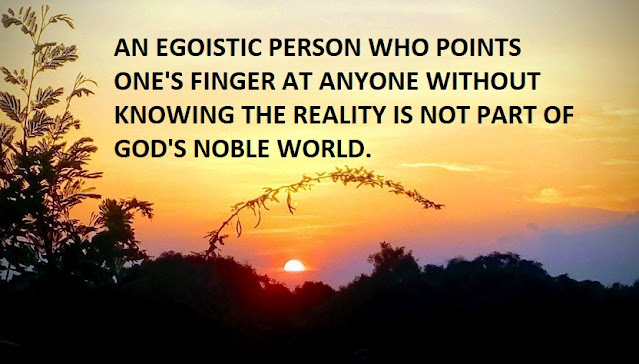 AN EGOISTIC PERSON WHO POINTS ONE'S FINGER AT ANYONE WITHOUT KNOWING THE REALITY IS NOT PART OF GOD'S NOBLE WORLD.