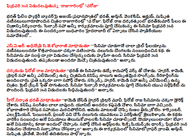  On February 26 release, "rajugarintlo 7 varoju '  Film Factory banner leading Bharat Bharat Ajay, Arjun Venkatesh, Akshay Kumar, Sushmita natinatulugarupondina citramrajugarintlo on the 7th day. The director Feroz pilam this citranninirmincaru bharatkumar. All programs, including the completion of the sensor, the film will be released on February 26. On this occasion, a press conference held in Hyderabad on Wednesday ...  Esviar. Sijesobharani president said 'philayyanu much thrill at the sight of the film. Natinatulandaru kottavarayina played well. The story of the four thieves. The film was released by our company is doing hyapiga. The film will be released on February 26. All citramavutundi be favorites, "he said.  Raja said the director Feroz 'Bharat kaduhard money for the film, made with the workshop. 'Horror, comedy, thriller, with elements including the four wonderful songs citramidikanisk, ririkardingnu provided. Have the support of everyone. Suspense, horror, comedy, including all elements of the image. Tait will play the screen. The film was completed, the sensor shows a U / A certificate received. Is set to release on February 26, "he said.  The hero, the producer said Bharat 'horror thriller movie based comedy. The film was directed by Feroz well. Kanisk music is very good. All of the unit have been hard. The film was well. Help will sobharanigari memorable. She tircukolem loan words. Carpenter, electrician, painter, plumber, who work four young men imprisoned under any circumstances. The things to do with the story, what they watch the movie. Deyyaluntaya? Do not have any? It also said that. Support of the Artist, teknisiyansku Thanksgiving. Planning to release on February 26, "he said.  This program Kranti cinematographer, Arjun, Sushmita, Triveni, Venkat attended.  The film camera: light kekumar, music, kanisk, Producer: bharatkumar pilam, writing, directing, Firoz royal.