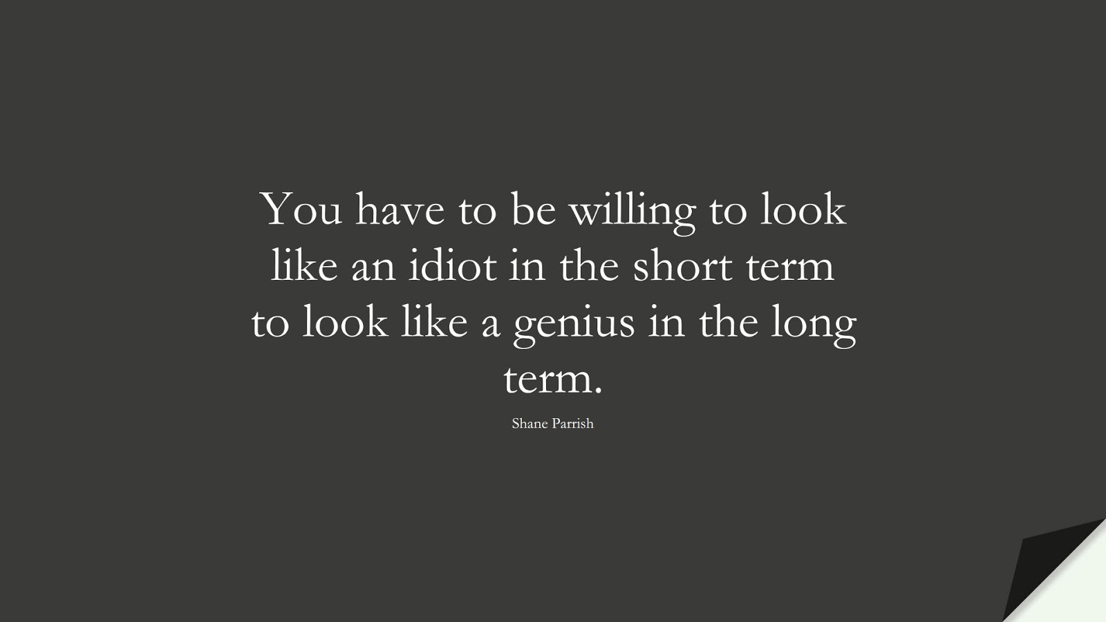 You have to be willing to look like an idiot in the short term to look like a genius in the long term. (Shane Parrish);  #BestQuotes