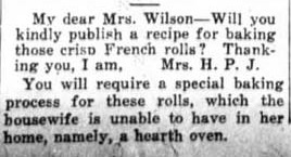 My dear Mrs. Wilson- will you kindly publish a recipe for baking those crisp French rolls? Thanking you, I am, Mrs. H. P. J. You will require a special baking process for these rolls, which the housewife is unable to have in her home, namely, a hearth oven.