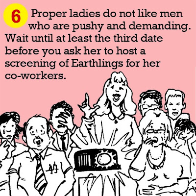 6. Proper ladies do not like men who are pushy and demanding. Wait until at least the third date before you ask her to host a screening of Earthlings for her co-workers. 