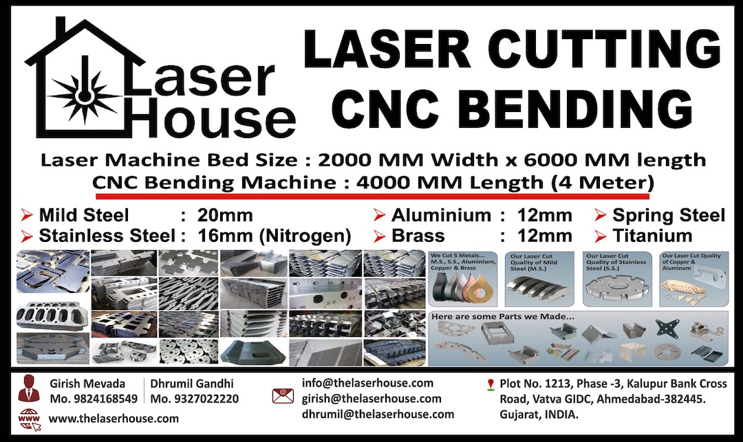 LASER HOUSE  Plot No.: 1213, Phase-3,  Kalupur Bank Cross Road,  Vatva GIDC, Ahmedabad - 382445  Girish Mevada 9824168549 girish@thelaserhouse.com Dhrumil Gandhi 9327022220 dhrumil@thelaserhouse.com  info@thelaserhouse.com www.thelaserhouse.com  GSTIN: 24AAGFL7974A1ZC Metal Laser Cutting CNC Metal Bending  Laser Machine Bed Size: 2000 MM Width × 6000 MM length CNC Bending Machine : 4000 MM Length (4 Meter)  Mild Steel : 25 MM Stainless Steel : 20 MM (Oxygen) Stainless Steel: 12 MM (Nitrogen) Brass : 12 MM Copper: 5 mm Spring Steel Aluminium: 12 MM Titanium