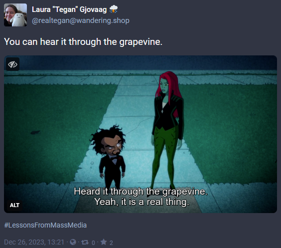 Screen capture of a post from Mastodon with the date of Dec 26, 2023. The image is a screencap from Harley Quinn of Dr. Psycho and Poison Ivy. She's telling him, 'Heard it through the grapevine. Yeah, it is a real thing.' The post has the words 'You can hear it through the grapevine.' with the hashtag #LessonsFromMassMedia and was posted by @realtegan@wandering.shop